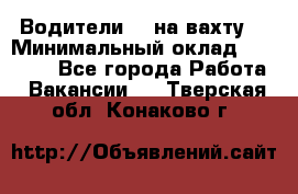 Водители BC на вахту. › Минимальный оклад ­ 60 000 - Все города Работа » Вакансии   . Тверская обл.,Конаково г.